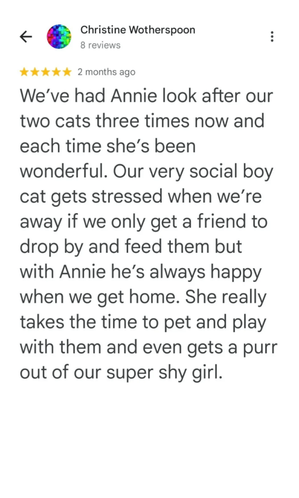 We've had Annie look after our two cats three times now and each time she's been wonderful. Our very social boy cat gets stressed when we're away if we only get a friend to drop by and feed them but with Annie he's always happy when we get home. She really takes the time to pet and play with them and even gets a purr out of our super shy girl.
