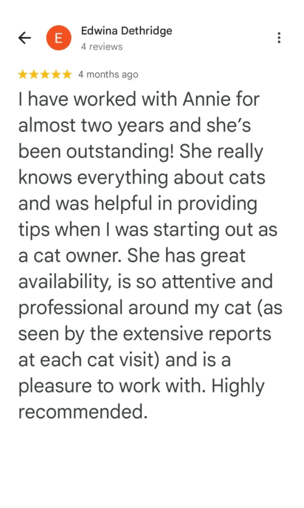 I have worked with Annie for almost two years and she's been outstanding! She really knows everything about cats and was helpful in providing tips when I was starting out as a cat owner. She has great availability, is so attentive and professional around my cat (as seen by the extensive reports at each cat visit) and is a pleasure to work with. Highly recommended.