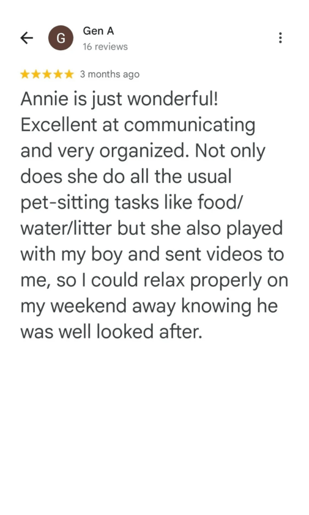 Annie is just wonderful! Excellent at communicating and very organized. Not only does she do all the usual pet-sitting tasks like food/water/litter but she also played with my boy and sent videos to me, so I could relax properly on my weekend away knowing he was well looked after.