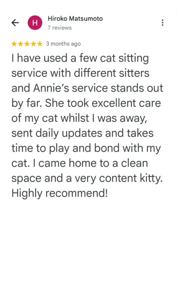 I have used a few cat sitting service with different sitters and Annie's service stands out by far. She took excellent care of my cat whilst I was away, sent daily updates and takes time to play and bond with my cat. I came home to a clean space and a very content kitty. Highly recommend!