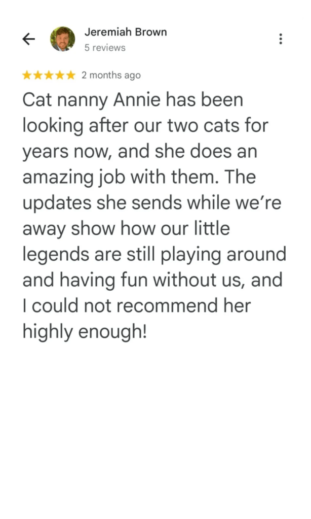 Cat nanny Annie has been looking after our two cats for years now, and she does an amazing job with them. The updates she sends while we're away show how our little legends are still playing around and having fun without us, and I could not recommend her highly enough!