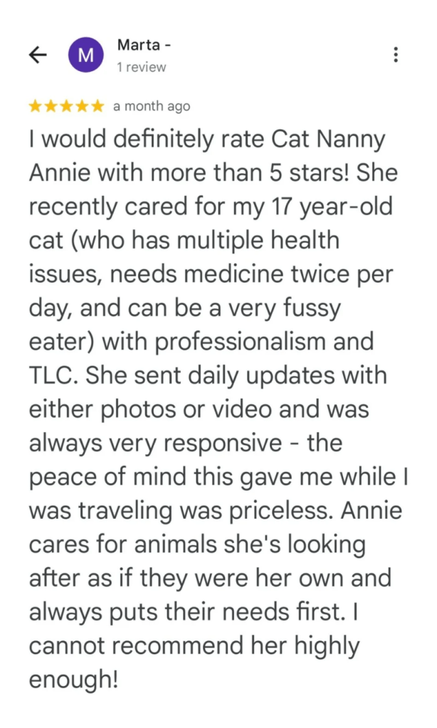 I would definitely rate Cat Nanny Annie with more than 5 stars! She recently cared for my 17 year-old cat (who has multiple health issues, needs medicine twice per day, and can be a very fussy eater) with professionalism and TLC. She sent daily updates with either photos or video and was always very responsive. The peace of mind this gave me while I was travelling was priceless. Annie cares for animals she's looking after as if they were her own and always puts their needs first. I cannot recommend her highly enough!