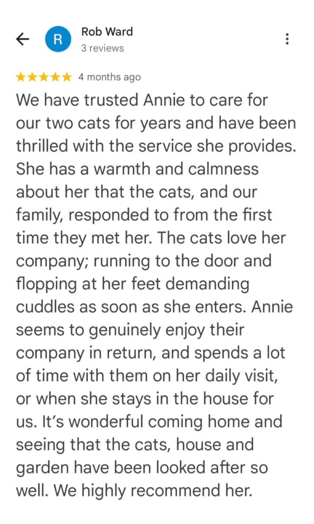 We have trusted Annie to care for our two cats for years and have been thrilled with the service she provides. She has a warmth and calmness about her that the cats, and our family, responded to from the first time they met her. The cats love her company; running to the door and flopping at her feet demanding cuddles as soon as she enters. Annie seems to genuinely enjoy their company in return, and spends a lot of time with them on her daily visit, or when she stays in the house for us. It's wonderful coming home and seeing that the cats, house and garden have been looked after so well. We highly recommend her.